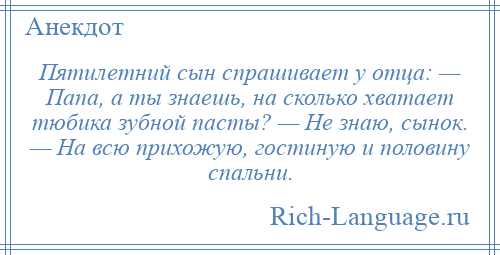 
    Пятилетний сын спрашивает у отца: — Папа, а ты знаешь, на сколько хватает тюбика зубной пасты? — Не знаю, сынок. — На всю прихожую, гостиную и половину спальни.