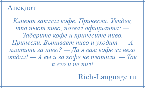 
    Клиент заказал кофе. Принесли. Увидев, что пьют пиво, позвал официанта: — Заберите кофе и принесите пиво. Принесли. Выпивает пиво и уходит. — А платить за пиво? — Да я вам кофе за него отдал! — А вы и за кофе не платили. — Так я его и не пил!