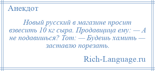 
    Новый русский в магазине просит взвесить 10 кг сыра. Продавщица ему: — А не подавишься? Тот: — Будешь хамить — заставлю порезать.