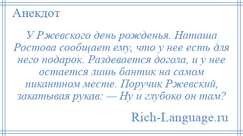 
    У Ржевского день рожденья. Наташа Ростова сообщает ему, что у нее есть для него подарок. Раздевается догола, и у нее остается лишь бантик на самом пикантном месте. Поручик Ржевский, закатывая рукав: — Ну и глубоко он там?