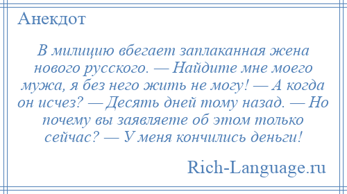 
    В милицию вбегает заплаканная жена нового русского. — Найдите мне моего мужа, я без него жить не могу! — А когда он исчез? — Десять дней тому назад. — Но почему вы заявляете об этом только сейчас? — У меня кончились деньги!
