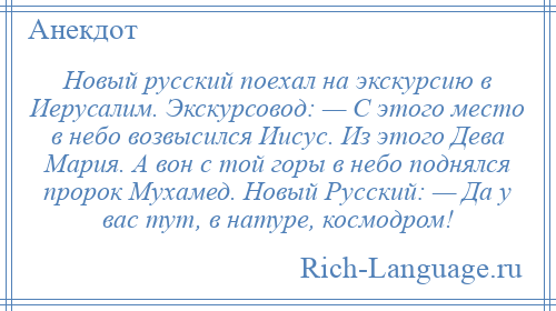 
    Новый русский поехал на экскурсию в Иерусалим. Экскурсовод: — С этого место в небо возвысился Иисус. Из этого Дева Мария. А вон с той горы в небо поднялся пророк Мухамед. Новый Русский: — Да у вас тут, в натуре, космодром!