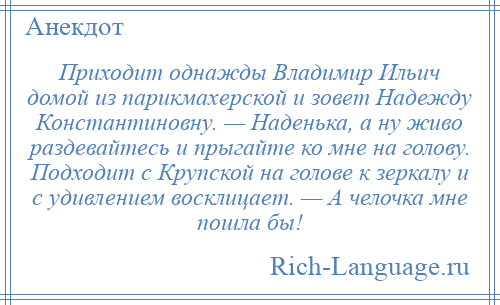 
    Приходит однажды Владимир Ильич домой из парикмахерской и зовет Надежду Константиновну. — Наденька, а ну живо раздевайтесь и прыгайте ко мне на голову. Подходит с Крупской на голове к зеркалу и с удивлением восклицает. — А челочка мне пошла бы!