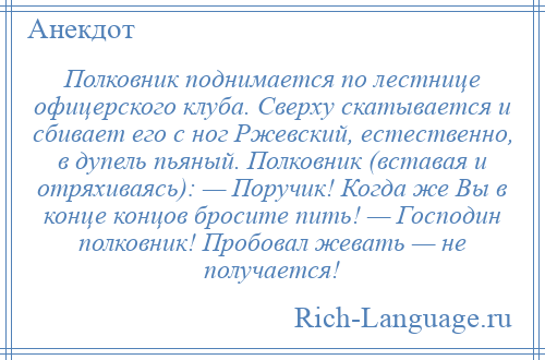 
    Полковник поднимается по лестнице офицерского клуба. Сверху скатывается и сбивает его с ног Ржевский, естественно, в дупель пьяный. Полковник (вставая и отряхиваясь): — Поpучик! Когда же Вы в конце концов бросите пить! — Господин полковник! Пробовал жевать — не получается!