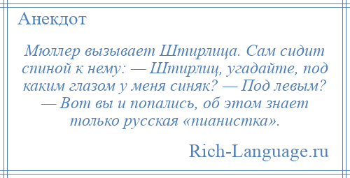 
    Мюллер вызывает Штирлица. Сам сидит спиной к нему: — Штирлиц, угадайте, под каким глазом у меня синяк? — Под левым? — Вот вы и попались, об этом знает только русская «пианистка».