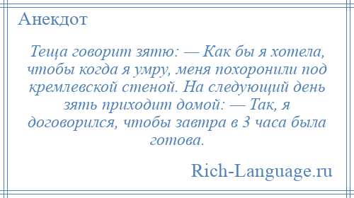 
    Теща говорит зятю: — Как бы я хотела, чтобы когда я умру, меня похоронили под кремлевской стеной. На следующий день зять приходит домой: — Так, я договорился, чтобы завтра в 3 часа была готова.