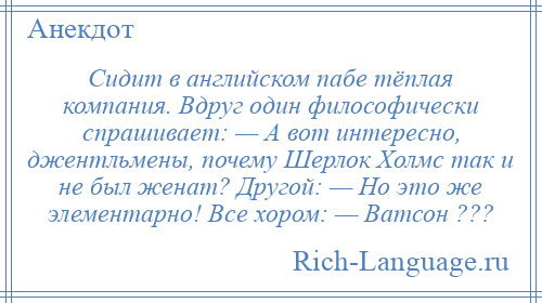 
    Сидит в английском пабе тёплая компания. Вдруг один философически спрашивает: — А вот интересно, джентльмены, почему Шерлок Холмс так и не был женат? Другой: — Но это же элементарно! Все хором: — Ватсон ???