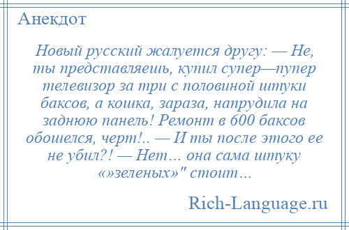 
    Новый русский жалуется другу: — Не, ты представляешь, купил супер—пупер телевизор за три с половиной штуки баксов, а кошка, зараза, напрудила на заднюю панель! Ремонт в 600 баксов обошелся, черт!.. — И ты после этого ее не убил?! — Нет… она сама штуку «»зеленых» стоит…