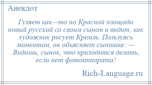 
    Гуляет как—то по Красной площади новый русский со своим сыном и видит, как художник рисует Кремль. Пользуясь моментом, он объясняет сынишке: — Видишь, сынок, что приходится делать, если нет фотоаппарата!