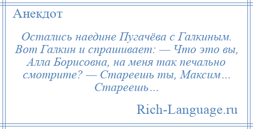 
    Остались наедине Пугачёва с Галкиным. Вот Галкин и спрашивает: — Что это вы, Алла Борисовна, на меня так печально смотрите? — Стареешь ты, Максим… Стареешь…