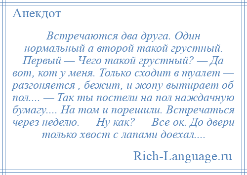 
    Встречаются два друга. Один нормальный а второй такой грустный. Первый — Чего такой грустный? — Да вот, кот у меня. Только сходит в туалет — разгоняется , бежит, и жопу вытирает об пол.... — Так ты постели на пол наждачную бумагу.... На том и порешили. Встречаться через неделю. — Ну как? — Все ок. До двери только хвост с лапами доехал....