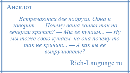 
    Встречаются две подруги. Одна и говорит: — Почему ваша кошка так по вечерам кричит? — Мы ее купаем... — Ну мы тоже свою купаем, но она почему то так не кричит... — А как вы ее выкручиваете?