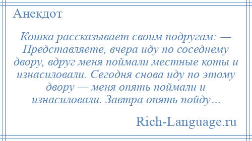 
    Кошка рассказывает своим подругам: — Представляете, вчера иду по соседнему двору, вдруг меня поймали местные коты и изнасиловали. Сегодня снова иду по этому двору — меня опять поймали и изнасиловали. Завтра опять пойду…