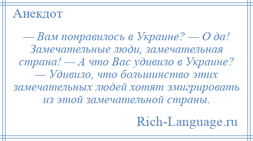 
    — Вам понравилось в Украине? — О да! Замечательные люди, замечательная страна! — А что Вас удивило в Украине? — Удивило, что большинство этих замечательных людей хотят эмигрировать из этой замечательной страны.