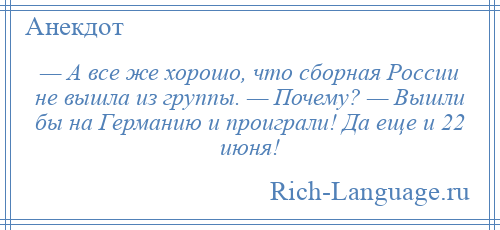 
    — А все же хорошо, что сборная России не вышла из группы. — Почему? — Вышли бы на Германию и проиграли! Да еще и 22 июня!