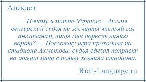 
    — Почему в матче Украина—Англия венгерский судья не засчитал чистый гол англичанам, хотя мяч пересек линию ворот? — Поскольку игра проходила на стадионе Ахметова, судья сделал поправку на откат мяча в пользу хозяина стадиона.