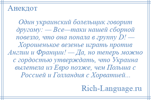 
    Один украинский болельщик говорит другому: — Все—таки нашей сборной повезло, что она попала в группу D! — Хорошенькое везенье играть против Англии и Франции! — Да, но теперь можно с гордостью утверждать, что Украина вылетела из Евро позже, чем Польша с Россией и Голландия с Хорватией...