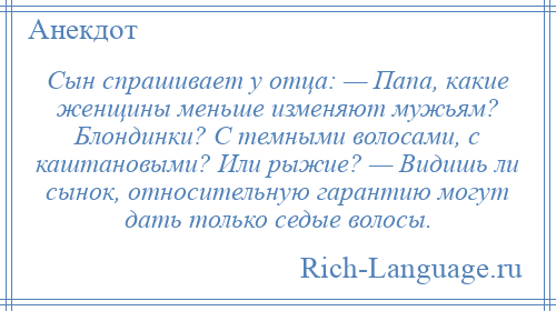 
    Сын спрашивает у отца: — Папа, кaкие женщины меньше изменяют мужьям? Блондинки? С темными волосами, с каштановыми? Или рыжие? — Видишь ли сынок, относительную гарантию могут дать только седые волосы.