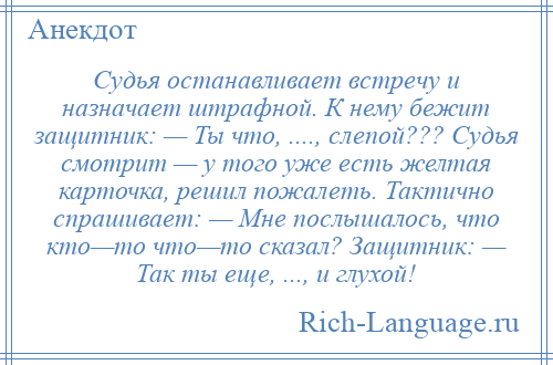 
    Судья останавливает встречу и назначает штрафной. К нему бежит защитник: — Ты что, ...., слепой??? Судья смотрит — у того уже есть желтая карточка, решил пожалеть. Тактично спрашивает: — Мне послышалось, что кто—то что—то сказал? Защитник: — Так ты еще, ..., и глухой!