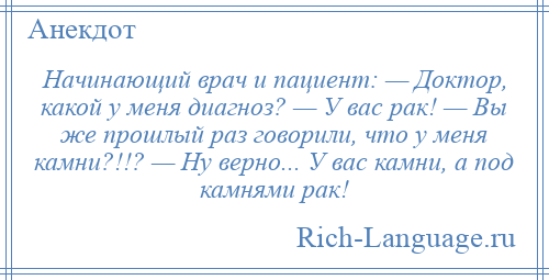 
    Начинающий врач и пациент: — Доктор, какой у меня диагноз? — У вас рак! — Вы же прошлый раз говорили, что у меня камни?!!? — Ну верно... У вас камни, а под камнями рак!