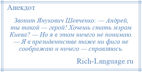 
    Звонит Янукович Шевченко: — Андрей, ты такой — герой! Хочешь стать мэром Киева? — Но я в этом ничего не понимаю. — Я в президентстве тоже ни фига не соображаю и ничего — справляюсь.