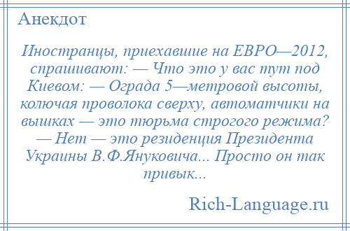 
    Иностранцы, приехавшие на ЕВРО—2012, спрашивают: — Что это у вас тут под Киевом: — Ограда 5—метровой высоты, колючая проволока сверху, автоматчики на вышках — это тюрьма строгого режима? — Нет — это резиденция Президента Украины В.Ф.Януковича... Просто он так привык...