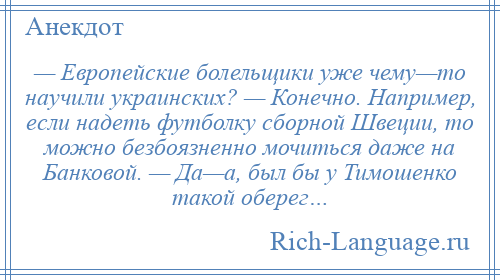 
    — Европейские болельщики уже чему—то научили украинских? — Конечно. Например, если надеть футболку сборной Швеции, то можно безбоязненно мочиться даже на Банковой. — Да—а, был бы у Тимошенко такой оберег…