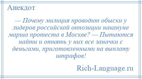 
    — Почему милиция проводит обыски у лидеров российской оппозиции накануне марша протеста в Москве? — Пытаются найти и отнять у них все заначки с деньгами, приготовленными на выплату штрафов!