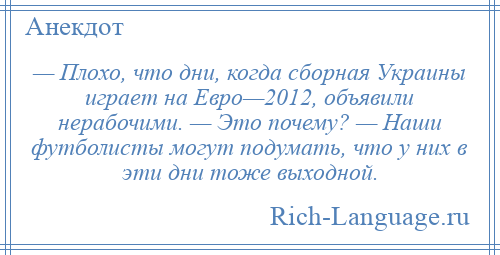 
    — Плохо, что дни, когда сборная Украины играет на Евро—2012, объявили нерабочими. — Это почему? — Наши футболисты могут подумать, что у них в эти дни тоже выходной.