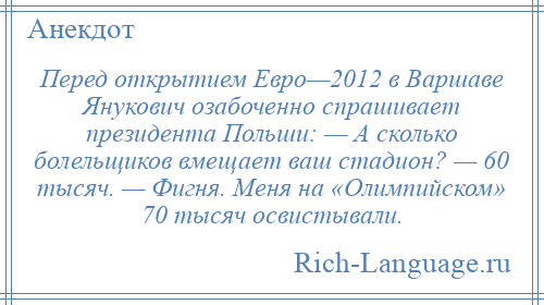 
    Перед открытием Евро—2012 в Варшаве Янукович озабоченно спрашивает президента Польши: — А сколько болельщиков вмещает ваш стадион? — 60 тысяч. — Фигня. Меня на «Олимпийском» 70 тысяч освистывали.