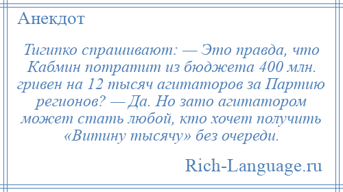 
    Тигипко спрашивают: — Это правда, что Кабмин потратит из бюджета 400 млн. гривен на 12 тысяч агитаторов за Партию регионов? — Да. Но зато агитатором может стать любой, кто хочет получить «Витину тысячу» без очереди.