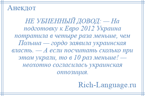 
    НЕ УБИЕННЫЙ ДОВОД: — На подготовку к Евро 2012 Украина потратила в четыре раза меньше, чем Польша — гордо заявила украинская власть. — А если посчитать сколько при этом украли, то в 10 раз меньше! — неохотно согласилась украинская оппозиция.