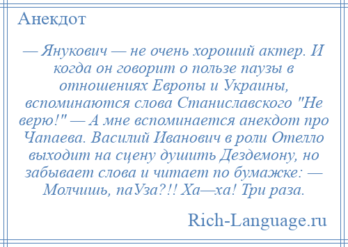 
    — Янукович — не очень хороший актер. И когда он говорит о пользе паузы в отношениях Европы и Украины, вспоминаются слова Станиславского Не верю! — А мне вспоминается анекдот про Чапаева. Василий Иванович в роли Отелло выходит на сцену душить Дездемону, но забывает слова и читает по бумажке: — Молчишь, паУза?!! Ха—ха! Три раза.