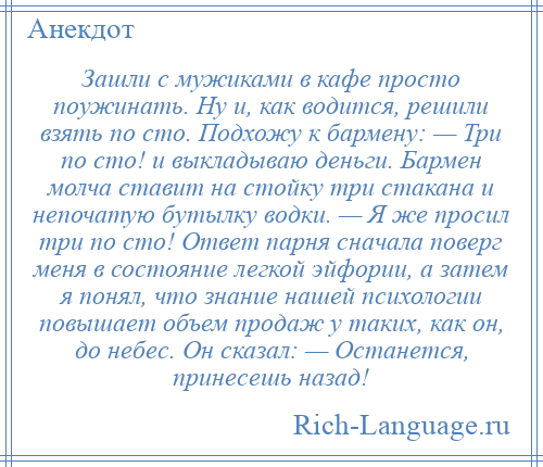 
    Зашли с мужиками в кафе просто поужинать. Ну и, как водится, решили взять по сто. Подхожу к бармену: — Три по сто! и выкладываю деньги. Бармен молча ставит на стойку три стакана и непочатую бутылку водки. — Я же просил три по сто! Ответ парня сначала поверг меня в состояние легкой эйфории, а затем я понял, что знание нашей психологии повышает объем продаж у таких, как он, до небес. Он сказал: — Останется, принесешь назад!