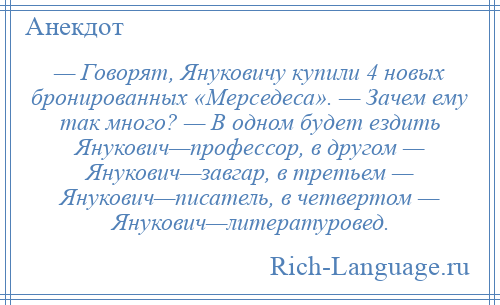 
    — Говорят, Януковичу купили 4 новых бронированных «Мерседеса». — Зачем ему так много? — В одном будет ездить Янукович—профессор, в другом — Янукович—завгар, в третьем — Янукович—писатель, в четвертом — Янукович—литературовед.