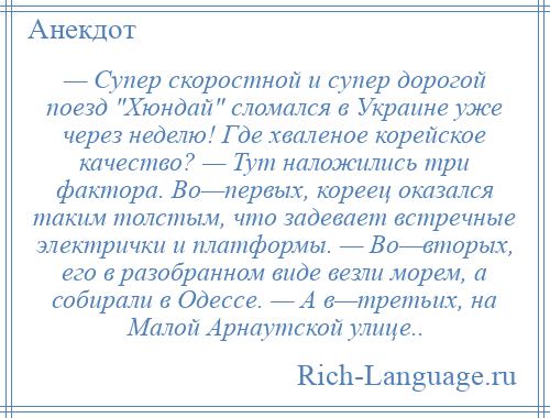 
    — Супер скоростной и супер дорогой поезд Хюндай сломался в Украине уже через неделю! Где хваленое корейское качество? — Тут наложились три фактора. Во—первых, кореец оказался таким толстым, что задевает встречные электрички и платформы. — Во—вторых, его в разобранном виде везли морем, а собирали в Одессе. — А в—третьих, на Малой Арнаутской улице..