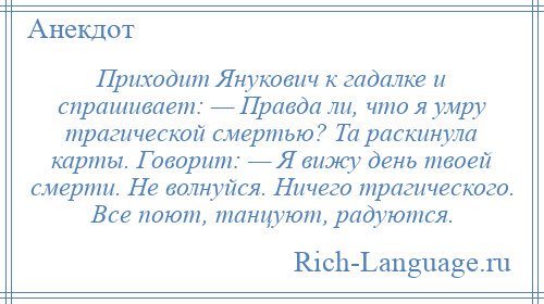 
    Приходит Янукович к гадалке и спрашивает: — Правда ли, что я умру трагической смертью? Та раскинула карты. Говорит: — Я вижу день твоей смерти. Не волнуйся. Ничего трагического. Все поют, танцуют, радуются.
