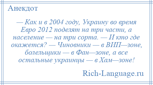 
    — Как и в 2004 году, Украину во время Евро 2012 поделят на три части, а население — на три сорта. — И кто где окажется? — Чиновники — в ВИП—зоне, болельщики — в Фан—зоне, а все остальные украинцы — в Хам—зоне!