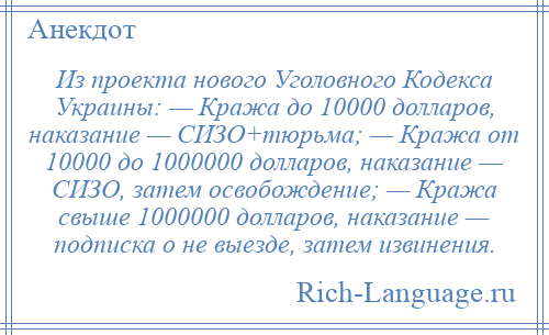 
    Из проекта нового Уголовного Кодекса Украины: — Кража до 10000 долларов, наказание — СИЗО+тюрьма; — Кража от 10000 до 1000000 долларов, наказание — СИЗО, затем освобождение; — Кража свыше 1000000 долларов, наказание — подписка о не выезде, затем извинения.