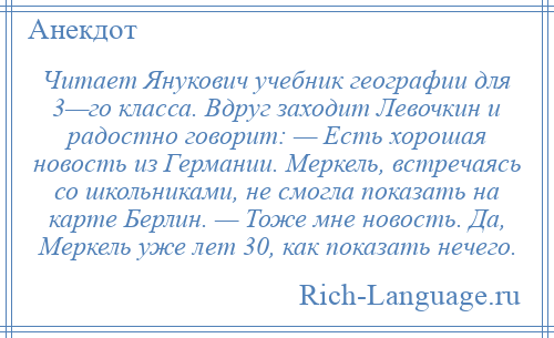 
    Читает Янукович учебник географии для 3—го класса. Вдруг заходит Левочкин и радостно говорит: — Есть хорошая новость из Германии. Меркель, встречаясь со школьниками, не смогла показать на карте Берлин. — Тоже мне новость. Да, Меркель уже лет 30, как показать нечего.