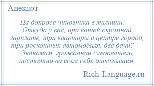 
    На допросе чиновника в милиции: — Откуда у вас, при вашей скромной зарплате, три квартиры в центре города, три роскошных автомобиля, две дачи? — Экономим, гражданин следователь, постоянно во всем себе отказываем.