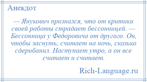 
    — Янукович признался, что от критики своей работы страдает бессонницей. — Бессонница у Федоровича от другого. Он, чтобы заснуть, считает на ночь, сколько сдерибанил. Наступает утро, а он все считает и считает.