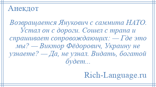 
    Возвращается Янукович с саммита НАТО. Устал он с дороги. Сошел с трапа и спрашивает сопровождающих: — Где это мы? — Виктор Фёдорович, Украину не узнаете? — Да, не узнал. Видать, богатой будет...