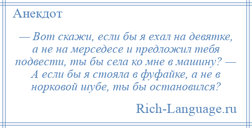 
    — Вот скажи, если бы я ехал на девятке, а не на мерседесе и предложил тебя подвести, ты бы села ко мне в машину? — А если бы я стояла в фуфайке, а не в норковой шубе, ты бы остановился?