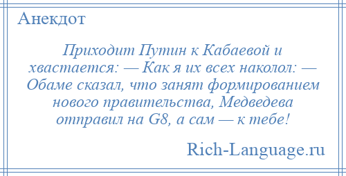 
    Приходит Путин к Кабаевой и хвастается: — Как я их всех наколол: — Обаме сказал, что занят формированием нового правительства, Медведева отправил на G8, а сам — к тебе!