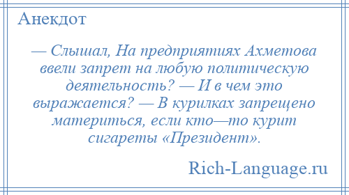 
    — Слышал, На предприятиях Ахметова ввели запрет на любую политическую деятельность? — И в чем это выражается? — В курилках запрещено материться, если кто—то курит сигареты «Президент».