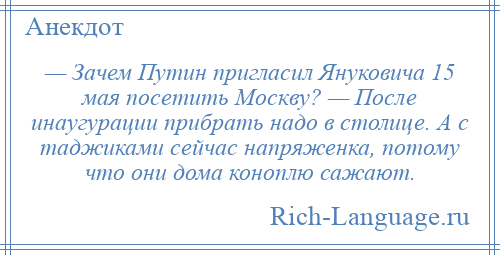 
    — Зачем Путин пригласил Януковича 15 мая посетить Москву? — После инаугурации прибрать надо в столице. А с таджиками сейчас напряженка, потому что они дома коноплю сажают.