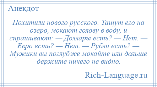 
    Похитили нового русского. Тащут его на озеро, мокают голову в воду, и спрашивают: — Доллары есть? — Нет. — Евро есть? — Нет. — Рубли есть? — Мужики вы поглубже мокайте или дольше держите ничего не видно.