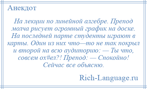 
    На лекции по линейной алгебре. Препод молча рисует огромный график на доске. На последней парте студенты играют в карты. Один из них что—то не так покрыл и второй на всю аудиторию: — Ты что, совсем ох#ел?! Препод: — Спокойно! Сейчас все объясню.