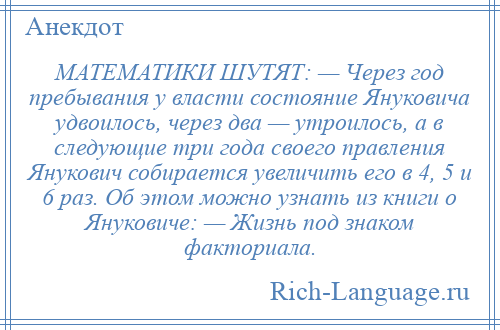 
    МАТЕМАТИКИ ШУТЯТ: — Через год пребывания у власти состояние Януковича удвоилось, через два — утроилось, а в следующие три года своего правления Янукович собирается увеличить его в 4, 5 и 6 раз. Об этом можно узнать из книги о Януковиче: — Жизнь под знаком факториала.